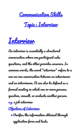  
Communication Skills 
Topic : Interview 
Interview​: 
An interview is essentially a structured 
conversation where one participant asks 
questions, and the other provides answers. In 
common words, the word "interview" refers to a 
one-on-one conversation between an interviewer 
and an interviewee. It can also be defined as a 
formal meeting in which one or more persons 
question, consult, or evaluate another person.  
e.g.​ a job interview 
Objectives of Interview: 
●Verifies the information obtained through 
application form and tests.  
 