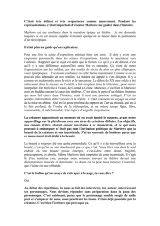 C’était très délicat et très respectueux comme mouvement. Pendant les représentations, c’était important d’écouter Marlowe me guider dans l’histoire. 
Marlowe est ma confiance dans la narration épique au théâtre. Je me demande toujours si on est encore capable d’écouter quelqu’un se lancer dans la poétisation d’un récit épique. 
Il était plus un guide qu’un explicateur. 
Pour une fois la scène d’exposition méritait bien son nom. Il doit y avoir une empreinte personnelle dans les scènes d’expositions. Guider le spectateur vers l’ailleurs. Rappeler que le sujet est autre que la fiction. Ce qu’il y a de délicat, c’est qu’il y a une différence aujourd’hui entre lire et entendre. Ça vient de notre fragmentation par les médias, par des modes de récits de plus en plus elliptiques, voire épileptiques. J’ai moins confiance en cette forme maintenant. Comme si on ne pouvait plus dépendre de nos oreilles. Le théâtre est appelé à s’en éloigner. Il y a comme un malentendu antre le récit et le spectateur. Le début du XX eme siècle a été intéressant dans la mesure ou l’oralité a fait irruption dans la littérature, pour mieux interpeller. De Melville à Twain, de Conrad à Céline. Marlowe, c’est bien le Marlowe assis en buddha narrant le coeur des ténèbres. C’est donc le geste d’un théâtre littéraire qui nous fait entrer dans l’histoire, mais il tient une position ambiguë. C’est un sombre entremetteur entre l’oeuvre et la réalité. C’était vraiment un voyage au coeur de la mise en abîme. Qui est le geste profond du rapport de l’art au monde, qui est à la fois profond, de l’ordre de la rédemption, et en même temps léger, libre, insaisissable, et indéfinissable. Une espèce d’anguille majestueuse. 
La créature apparaissait au moment où on avait épuisé le suspens, avant notre appareillage sur la plateforme avec nos aires de créations définies. Les objectifs, nos raisons d’être, étaient encore incertains à ce moment-là, et ce qui nous poussait à embarquer n’ était pas tant l’invitation politique de Marlowe que la beauté de la créature et son incertitude. J’ai un souvenir de bonheur parce que ce mouvement était dédié à la beauté. 
La beauté a toujours été une quête primordiale. Ce qu’il y a de merveilleux avec la beauté, c’est qu’on ne sait absolument pas ce que c’est. Vous étiez mis dans le seul endroit où une beauté puisse émerger, c’est-à-dire entre doute, fragilité, préoccupation, et absolu. Même Marlowe était empreint de cette incertitude. Il s’agit là d’un matériau rare, puisque nous sommes souvent au théâtre devant une démonstration musclée et dominante. Le doute est là pour nous ramener l’essentiel, que l’icône est une offrande. 
C’est le ballon qu’on essaye de rattraper à la nage, tu veux dire ? 
Oui. 
Au début des répétitions, tu nous as fait des interviews, toi, auteur, interviewant ses personnages. Nous devions répondre sans préparation dans la peau des personnages. C’est saisissant, parce que le personnage semble surgir de nulle part et s’emparer de nous, nous pénétrant les tissus. J’étais déjà possédée par la créature. C’est bien l’écriture qui provoque ça.  