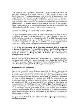 C’est un travail que j’affectionne. Ça provoque et enclenche des accès. J’aime que vous soyez complice de la démarche créative, et c’est une manière de vous inclure dans le processus. Ça me permet de ne pas avoir de rapport de dominant avec vous, vu que dans cet exercice, c’est vous qui êtes placés en position de savoir par rapport au personnage, et non pas moi, qui pose les questions. Souvent, quand on devient le sujet, on dépasse le fait d’être sujet, et on entre entièrement dans quelque chose de plus organique. Cet abandon partagé de votre part est mon bien le plus précieux. J’aime extraire l’acteur de sa fonction et l’emmener dans une absorption réelle, une réflexion dans laquelle il se retrouve à la fois seul et en communion. 
C’est une passerelle que tu dresses entre toi et tes acteurs ? 
Oui, mais surtout entre vous et le public. C’est à cet endroit-là que se trouve le public, et l’empathie doit passer par là Je continue de penser que le public est un être fragile, troublé par la vie, et que c’est un échange en rotation de fragilité. C’est une forme de présence et de vérité écorchée que je cherche. Un acteur n’a besoin de rien pour s’identifier à un peintre. Il n’a pas besoin de filtre, ni dans son rapport d’artisan faisant face à son art, ni dans son rapport de citoyen faisant face au monde. 
Il y a besoin de temps pour ça. Il faut jouer longtemps pour se défaire de préjugés et des inhibitions. Cette fragilité, nous l’éprouvons. Nous interprètes, en avons vraiment besoin pour lâcher prise et absorber le monde. Dans Icône, c’était le moment ou Wong Mi Chiu et Donny Ohia débarquaient et provoquaient les peintres. 
Toute la construction convergeait vers ses deux invités de la créature et de ses effets sur vous, et sur le public. Il y avait une progression entre le caractère fictif de Wong Mi Chiu, personnage politique issu de la révolution culturelle chinoise, et Donny Ohia, demandeur d’asile, gréviste de la faim, qui était bien réelle. 
Tu avais retravaillé son discours ? 
Oui. Je l’ai retravaillé comme Buchner retravaillait les discours politiques de Robespierre. Pour que la grammaire provoque une scansion au-delà du discours politique. C’était emmener le texte vers les lumières, vers cette révolte-là. C’est un des discours les plus profonds, émouvants, et intelligents que je connaisse. Une forme de mise en abîme kafkaïenne et profonde des problèmes rencontrés par les demandeurs d’asiles. Il reliait cette plateforme flottante dans une piscine de St-Ouen à une plateforme pétrolière au large du Nigeria. C’est ce qui pouvait changer cette eau en mare putride. Je rappelle ici que le projet a été financé par l’argent du pétrole pour réparer les dommages causés dans le monde par ce fléau, pour réconcilier le Nord et le Sud. En Afrique, les états qui n’ont pas de pétrole sont les seuls qui s’en sortent à eu près. C’est une tragédie qui s’est dévoilée tardivement en ce troisième millénaire. J’étais fier de porter cette parole sur un plateau et la faire découvrir. Elle n’avait pas été relayée par les médias. 
Des gens étaient furieux de cette intervention, l’avait prise pour une sorte de provocation frontale. 
 