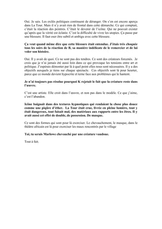 Oui. Je sais. Les exilés politiques continuent de déranger. On s’en est encore aperçu dans La Tour. Mais il n’y avait rien de frontal dans cette démarche. Ce qui comptait, c’était la réaction des peintres. C’était le devenir de l’icône. Qui ne pouvait exister qu’après que la vérité est éclatée. C’est la difficulté de vivre les utopies. Ça passe par une blessure. Il faut oser être subtil et ambigu avec cette blessure. 
Ça veut quand même dire que cette blessure était entendue. J’étais très choquée tous les soirs de la réaction de B, sa manière indélicate de le remercier et de lui voler son histoire. 
Oui. Il y avait de quoi. Ce ne sont pas des tendres. Ce sont des créateurs forcenés. Je crois que je n’ai jamais été aussi loin dans ce qui provoque les tensions entre art et politique. J’espérais démonter par là à quel point elles nous sont nécessaires. Il y a des objectifs auxquels je tiens sur chaque spectacle. Ces objectifs sont là pour heurter, parce que ce monde devient hypocrite et terne face aux problèmes qui le hantent. 
Je n’ai toujours pas résolue pourquoi K rejetait le fait que la créature reste dans l’oeuvre. 
C’est une artiste. Elle croit dans l’oeuvre, et non pas dans le modèle. Ce que j’aime, c’est l’abandon. 
Icône baignait dans des textures hypnotiques qui rendaient la chose plus douce comme une piqûre d’éther. La Tour était crue, livrée en pleine lumière, tout y était dangereux, tout faisait mal, des matériaux aux rapports entre les êtres. Il y avait aussi cet effet de double, de possession. De masque. 
Ce sont des formes qui sont pour là exorciser. Le chevauchement, le masque, dans le théâtre africain est là pour exorciser les maux rencontrés par le village 
Toi, tu serais Marlowe chevauché par une créature vaudoue. 
Tout à fait. 
