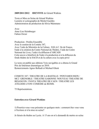 2009/2011/2012 IDENTITE de Gérard Watkins 
Texte et Mise en Scène de Gérard Watkins 
Lumière et scénographie de Michel Gueldry 
Administration de production de Silvia Mammano 
Avec 
Anne Lise Heimburger 
Fabien Orcier 
Production : Perdita Ensemble 
Avec le soutien de la Comète 347, 
Avec l’aide du Ministère de la Culture, D.R.A.C. Ile de France, 
l'aide à la création du Centre National du Théâtre, l’aide du Centre 
National du Livre, l’aide à la diffusion d’ARCADI 
Cette oeuvre a bénéficié de l'aide à la production et à la diffusion du 
fonds théâtre de la SACD et de la culture avec la copie privé 
Le texte est publié aux éditions Voix navigables et a obtenu le Grand 
Prix de littérature dramatique en 2010. 
Remerciements Agnes Belkadi et Michael Ghent 
COMETE 347 / THEATRE DE LA BASTILLE / PONTAMOUSSON / MC2 GRENOBLE / THEATRE GARONNE /NOUVEAU THEATRE DE BESANCON / PANTA THEATRE DE CAEN / THEATRE LES ATELIERS LYON/ COMEDIE de REIMS. 
75 Représentations. 
Entretien avec Gérard Watkins 
1) Pourriez-vous vous présenter en quelques mots : comment êtes vous venu à l'écriture et à la mise en scène? 
Je faisais du theâtre au Lycée. A 15 ans on m’a demandé de mettre en scène  