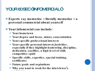 YOUR 60 SEC “INFOMERCIAL” Experts say memorize – literally memorize – a personal commercial about yourself  Your infomercial can include: Your hometown Your degree and focus, minor, concentration Your specific professional interests Your specific personal interests/activities, especially if they highlight leadership, discipline, dedication, sacrifice, a high level of skill, competitive spirit Specific skills, expertise, special training, certificates Future goals and aspirations Why you want to work for the interviewer’s company 