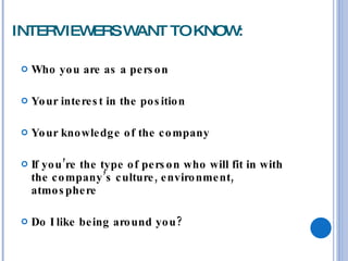 INTERVIEWERS WANT TO KNOW: Who you are as a person Your interest in the position Your knowledge of the company If you’re the type of person who will fit in with the company’s culture, environment, atmosphere Do I like being around you? 