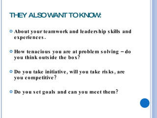 THEY ALSO WANT TO KNOW: About your teamwork and leadership skills and experiences. How tenacious you are at problem solving – do you think outside the box? Do you take initiative, will you take risks, are you competitive? Do you set goals and can you meet them? 