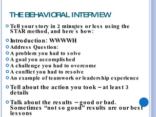 THE BEHAVIORAL INTERVIEW Tell your story in 2 minutes or less using the STAR method, and here’s how: Introduction: WWWWH Address Question: A problem you had to solve A goal you accomplished A challenge you had to overcome A conflict you had to resolve An example of teamwork or leadership experience Tell about the action you took – at least 3 details Talk about the results – good or bad.  Sometimes “not so good” results are our best lessons 