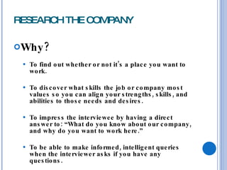 RESEARCH THE COMPANY Why? To find out whether or not it’s a place you want to work. To discover what skills the job or company most values so you can align your strengths, skills, and abilities to those needs and desires. To impress the interviewee by having a direct answer to: “What do you know about our company, and why do you want to work here.” To be able to make informed, intelligent queries when the interviewer asks if you have any questions. 