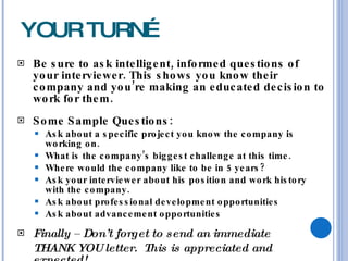 YOUR TURN… Be sure to ask intelligent, informed questions of your interviewer. This shows you know their company and you’re making an educated decision to work for them. Some Sample Questions: Ask about a specific project you know the company is working on. What is the company’s biggest challenge at this time. Where would the company like to be in 5 years? Ask your interviewer about his position and work history with the company. Ask about professional development opportunities Ask about advancement opportunities Finally – Don’t forget to send an immediate  THANK YOU letter.  This is appreciated and expected! 