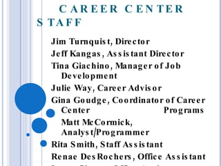 CAREER CENTER STAFF Jim Turnquist, Director Jeff Kangas, Assistant Director Tina Giachino, Manager of Job Development Julie Way, Career Advisor Gina Goudge, Coordinator of Career Center  Programs Matt McCormick, Analyst/Programmer Rita Smith, Staff Assistant Renae DesRochers, Office Assistant Laura Givens, Office Assistant 