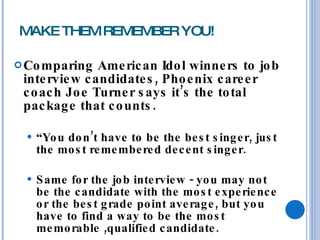 MAKE THEM REMEMBER YOU! Comparing American Idol winners to job interview candidates, Phoenix career coach Joe Turner says it’s the total package that counts.  “ You don’t have to be the best singer, just the most remembered decent singer.  Same for the job interview - you may not be the candidate with the most experience or the best grade point average, but you have to find a way to be the most memorable ,qualified candidate. 