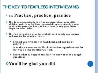 THE KEY TO FEARLESS INTERVIEWING Is to  Practice, practice, practice This is your opportunity to tell an employer about your skills, abilities, and strengths, how you used them to accomplish your goals in the past, and how you’ll use them to help your future employer meet theirs. The Career Center is devoting a whole week to help you prepare and practice for your interviews: Upload your resume in NACElink and call us at 487-2313  to make a one-on-one Mock Interview Appointment for the week of September 20 – 24. Learn what to expect and how to answer those tough questions. You’ll be glad you did!  