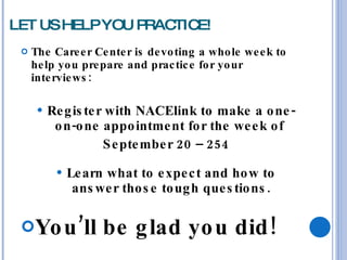 LET US HELP YOU PRACTICE! The Career Center is devoting a whole week to help you prepare and practice for your interviews: Register with NACElink to make a one-on-one appointment for the week of  September 20 – 254 Learn what to expect and how to answer those tough questions. You’ll be glad you did!  