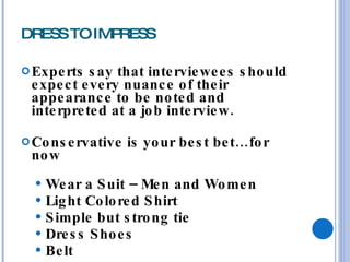 DRESS TO IMPRESS Experts say that interviewees should expect every nuance of their appearance to be noted and interpreted at a job interview. Conservative is your best bet…for now Wear a Suit – Men and Women Light Colored Shirt Simple but strong tie Dress Shoes Belt 