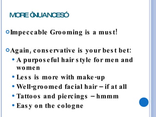 MORE “NUANCES” Impeccable Grooming is a must! Again, conservative is your best bet: A purposeful hair style for men and women Less is more with make-up Well-groomed facial hair – if at all Tattoos and piercings – hmmm Easy on the cologne 