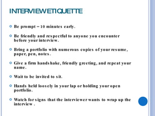 INTERVIEW ETIQUETTE Be prompt – 10 minutes early. Be friendly and respectful to anyone you encounter before your interview. Bring a portfolio with numerous copies of your resume, paper, pen, notes. Give a firm handshake, friendly greeting, and repeat your name. Wait to be invited to sit. Hands held loosely in your lap or holding your open portfolio. Watch for signs that the interviewer wants to wrap up the interview . 