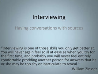 Interviewing Having conversations with sources “Interviewing is one of those skills you only get better at. You will never again feel so ill at ease as when you try for the first time, and probably you will never feel entirely comfortable prodding another person for answers that he or she may be too shy or inarticulate to reveal.”  – William Zinsser 