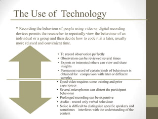 The Use of Technology
• Recording the behaviour of people using video or digital recording
devices permits the researcher to repeatedly view the behaviour of an
individual or a group and then decide how to code it at a later, usually
more relaxed and convenient time.

                           • To record observation perfectly
                           • Observation can be reviewed several times
                           • Experts or interested others can view and share
                              insights
                           • Permanent record of certain kinds of behaviours is
                              obtained for comparison with later or different
                              samples
                          • Good video requires some training and prior
                             experiences
                          • Several microphones can distort the participant
                             behaviour
                          • Prolonged recording can be expensive
                          • Audio – record only verbal behaviour
                          • Noise is difficult to distinguish specific speakers and
                             sometimes interferes with the understanding of the
                             content
 