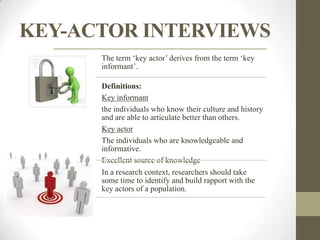 KEY-ACTOR INTERVIEWS
      The term „key actor‟ derives from the term „key
      informant‟.

      Definitions:
      Key informant
      the individuals who know their culture and history
      and are able to articulate better than others.
      Key actor
      The individuals who are knowledgeable and
      informative.
      Excellent source of knowledge
      In a research context, researchers should take
      some time to identify and build rapport with the
      key actors of a population.
 