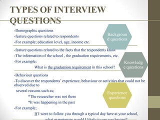 TYPES OF INTERVIEW
QUESTIONS
-Demographic questions
-feature questions related to respondents                  Backgroun
                                                           d questions
-For example; education level, age, income etc.
-feature questions related to the facts that the respondents know
-The information of the school , the graduation requirements, etc.
-For example;                                                        Knowledg
             What is the graduation requirement in this school?      e questions
-Behaviour questions
-To discover the respondents‟ experience, behaviour or activities that could not be
observed due to
 several reasons such as;
                                                           Experience
         *The researcher was not there                      questions
         *It was happening in the past
-For example;
             If I were to follow you through a typical day here at your school,
 