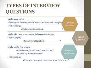 TYPES OF INTERVIEW
QUESTIONS
-Values questions
-Concern on the respondents‟ views, opinions and thoughts Opinion
-For example;                                             questions
              What do you think about ________________?

-Related to how respondents feel on certain things
-For example;                                                          Feeling
                How do you feel about _____________?
                                                                      questions

-Rely on the five senses;
        -What is seen, heard, tasted, smelled and          Sensory
          touched by the respondents.                     questions
-For example;
                When you enter your classroom, what do you see?
 