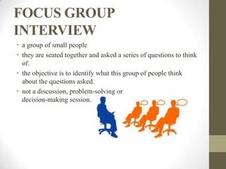 FOCUS GROUP
INTERVIEW
• a group of small people
• they are seated together and asked a series of questions to think
  of.
• the objective is to identify what this group of people think
  about the questions asked.
• not a discussion, problem-solving or
  decision-making session.
 