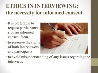 ETHICS IN INTERVIEWING:
the necessity for informed consent.
• It is preferable to
  request participants to
  sign an informed
  consent form.
• to preserve the rights
  of both interviewers
  and participants
• to avoid misunderstanding of any issues regarding the
  interview.
 