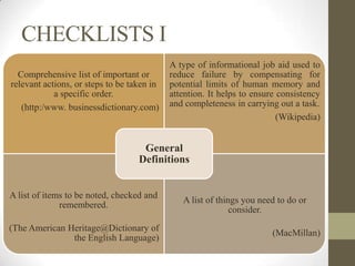 CHECKLISTS I
                                            A type of informational job aid used to
  Comprehensive list of important or        reduce failure by compensating for
relevant actions, or steps to be taken in   potential limits of human memory and
            a specific order.               attention. It helps to ensure consistency
   (http:/www. businessdictionary.com)      and completeness in carrying out a task.
                                                                          (Wikipedia)


                                    General
                                   Definitions


A list of items to be noted, checked and
                                               A list of things you need to do or
              remembered.
                                                             consider.
(The American Heritage@Dictionary of
                                                                        (MacMillan)
               the English Language)
 