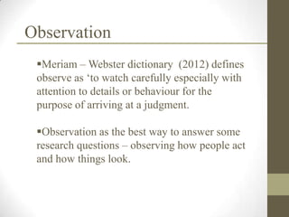 Observation
 Meriam – Webster dictionary (2012) defines
 observe as „to watch carefully especially with
 attention to details or behaviour for the
 purpose of arriving at a judgment.

 Observation as the best way to answer some
 research questions – observing how people act
 and how things look.
 