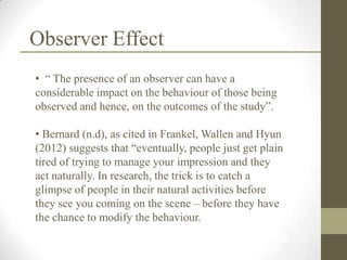 Observer Effect
• “ The presence of an observer can have a
considerable impact on the behaviour of those being
observed and hence, on the outcomes of the study”.

• Bernard (n.d), as cited in Frankel, Wallen and Hyun
(2012) suggests that “eventually, people just get plain
tired of trying to manage your impression and they
act naturally. In research, the trick is to catch a
glimpse of people in their natural activities before
they see you coming on the scene – before they have
the chance to modify the behaviour.
 