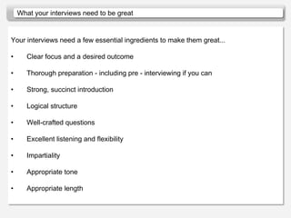 What your interviews need to be great


Your interviews need a few essential ingredients to make them great...

•      Clear focus and a desired outcome

•      Thorough preparation - including pre - interviewing if you can

•      Strong, succinct introduction

•      Logical structure

•      Well-crafted questions

•      Excellent listening and flexibility

•      Impartiality

•      Appropriate tone

•      Appropriate length
 