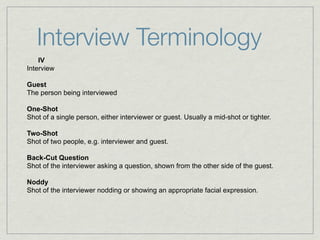 Interview Terminology
    IV
Interview

Guest
The person being interviewed

One-Shot
Shot of a single person, either interviewer or guest. Usually a mid-shot or tighter.

Two-Shot
Shot of two people, e.g. interviewer and guest.

Back-Cut Question
Shot of the interviewer asking a question, shown from the other side of the guest.

Noddy
Shot of the interviewer nodding or showing an appropriate facial expression.
 
