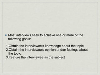 Most interviews seek to achieve one or more of the
 following goals:

1.Obtain the interviewee's knowledge about the topic
2.Obtain the interviewee's opinion and/or feelings about
  the topic
3.Feature the interviewee as the subject
 