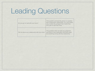 Leading Questions
                                                    This question prompts the person to question
                                                    their employment relationship. In a very subtle
  Do you get on well with your boss?
                                                    way it raises the prospect that maybe they
                                                    don't get on with their boss.



                                                    This question does not seek any judgment
  Tell me about your relationship with your boss.   and there is less implication that there might
                                                    be something wrong with the relationship.
 