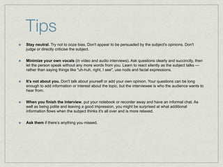 Tips
Stay neutral. Try not to ooze bias. Don't appear to be persuaded by the subject's opinions. Don't
judge or directly criticise the subject.

Minimize your own vocals (in video and audio interviews). Ask questions clearly and succinctly, then
let the person speak without any more words from you. Learn to react silently as the subject talks —
rather than saying things like "uh-huh, right, I see", use nods and facial expressions.

It's not about you. Don't talk about yourself or add your own opinion. Your questions can be long
enough to add information or interest about the topic, but the interviewee is who the audience wants to
hear from.

When you finish the interview, put your notebook or recorder away and have an informal chat. As
well as being polite and leaving a good impression, you might be surprised at what additional
information flows when the subject thinks it's all over and is more relaxed.

Ask them if there’s anything you missed.
 