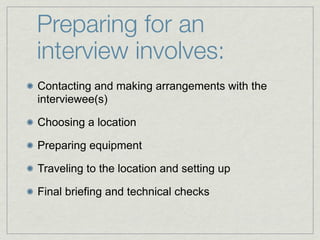 Preparing for an
interview involves:
Contacting and making arrangements with the
interviewee(s)

Choosing a location

Preparing equipment

Traveling to the location and setting up

Final briefing and technical checks
 