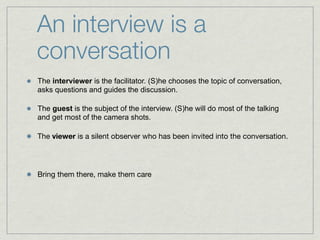 An interview is a
conversation
The interviewer is the facilitator. (S)he chooses the topic of conversation,
asks questions and guides the discussion.

The guest is the subject of the interview. (S)he will do most of the talking
and get most of the camera shots.

The viewer is a silent observer who has been invited into the conversation.




Bring them there, make them care
 