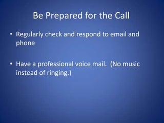 Be Prepared for the Call
• Regularly check and respond to email and
  phone

• Have a professional voice mail. (No music
  instead of ringing.)
 