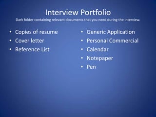 Interview Portfolio
  Dark folder containing relevant documents that you need during the interview.


• Copies of resume                        •   Generic Application
• Cover letter                            •   Personal Commercial
• Reference List                          •   Calendar
                                          •   Notepaper
                                          •   Pen
 