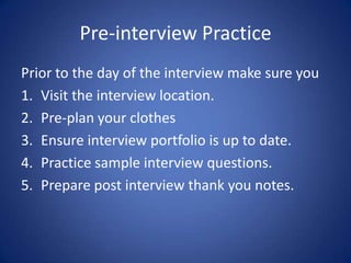 Pre-interview Practice
Prior to the day of the interview make sure you
1. Visit the interview location.
2. Pre-plan your clothes
3. Ensure interview portfolio is up to date.
4. Practice sample interview questions.
5. Prepare post interview thank you notes.
 