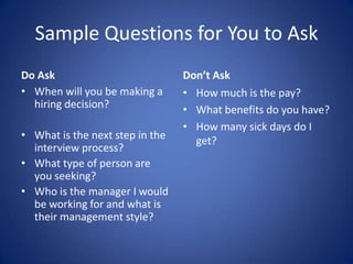 Sample Questions for You to Ask
Do Ask                           Don’t Ask
• When will you be making a      • How much is the pay?
  hiring decision?               • What benefits do you have?
                                 • How many sick days do I
• What is the next step in the     get?
  interview process?
• What type of person are
  you seeking?
• Who is the manager I would
  be working for and what is
  their management style?
 