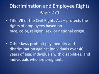 Discrimination and Employee Rights
               Page 271
• Title VII of the Civil Rights Act – protects the
  rights of employees based on
  race, color, religion, sex, or national origin.

• Other laws prohibit pay inequity and
  discrimination against individuals over 40
  years of age; individuals with disabilities, and
  individuals who are pregnant.
 
