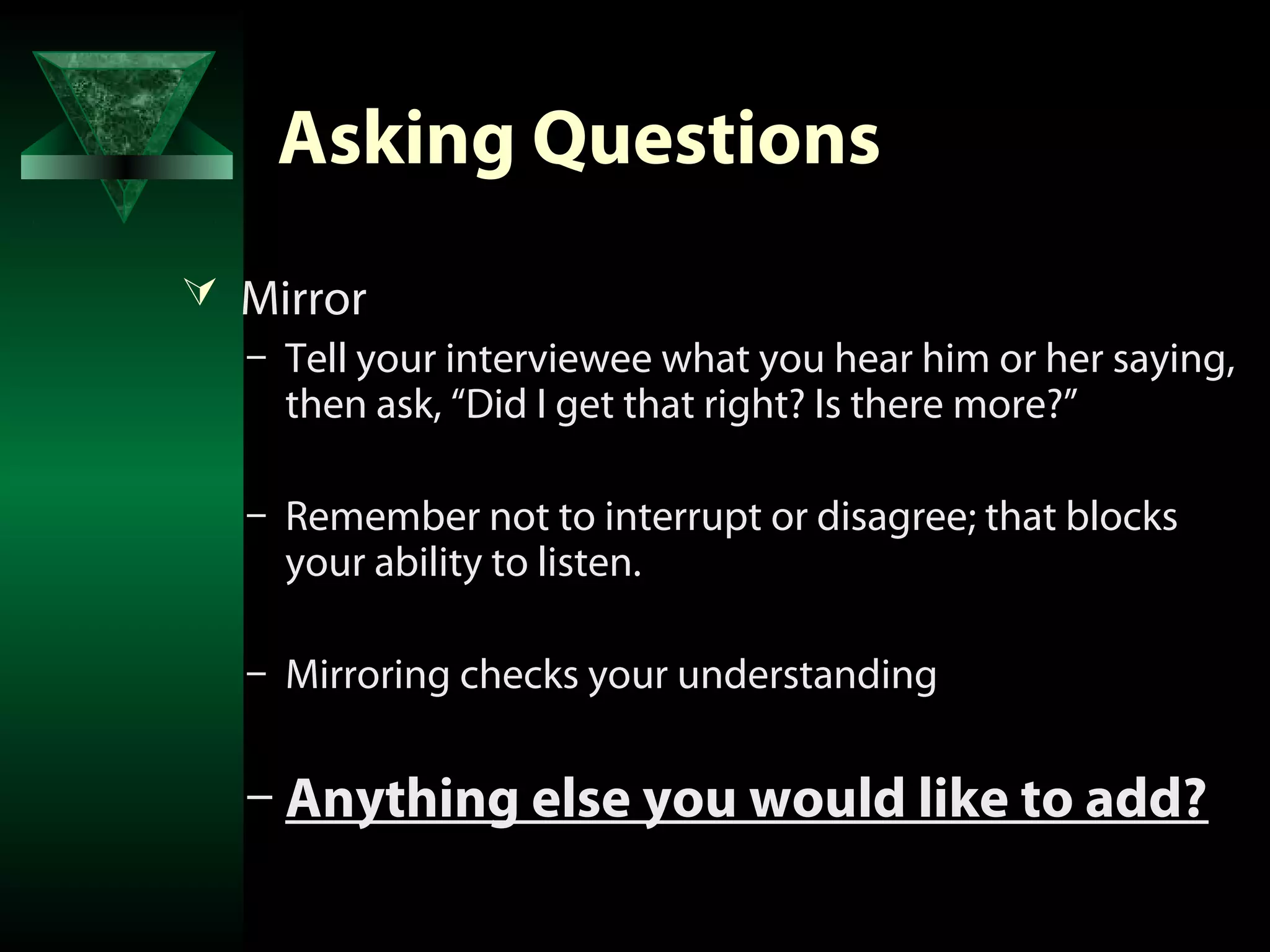 Asking Questions
 Mirror
  – Tell your interviewee what you hear him or her saying,
    then ask, “Did I get that right? Is there more?”

   – Remember not to interrupt or disagree; that blocks
     your ability to listen.

   – Mirroring checks your understanding


   – Anything else you would like to add?
 