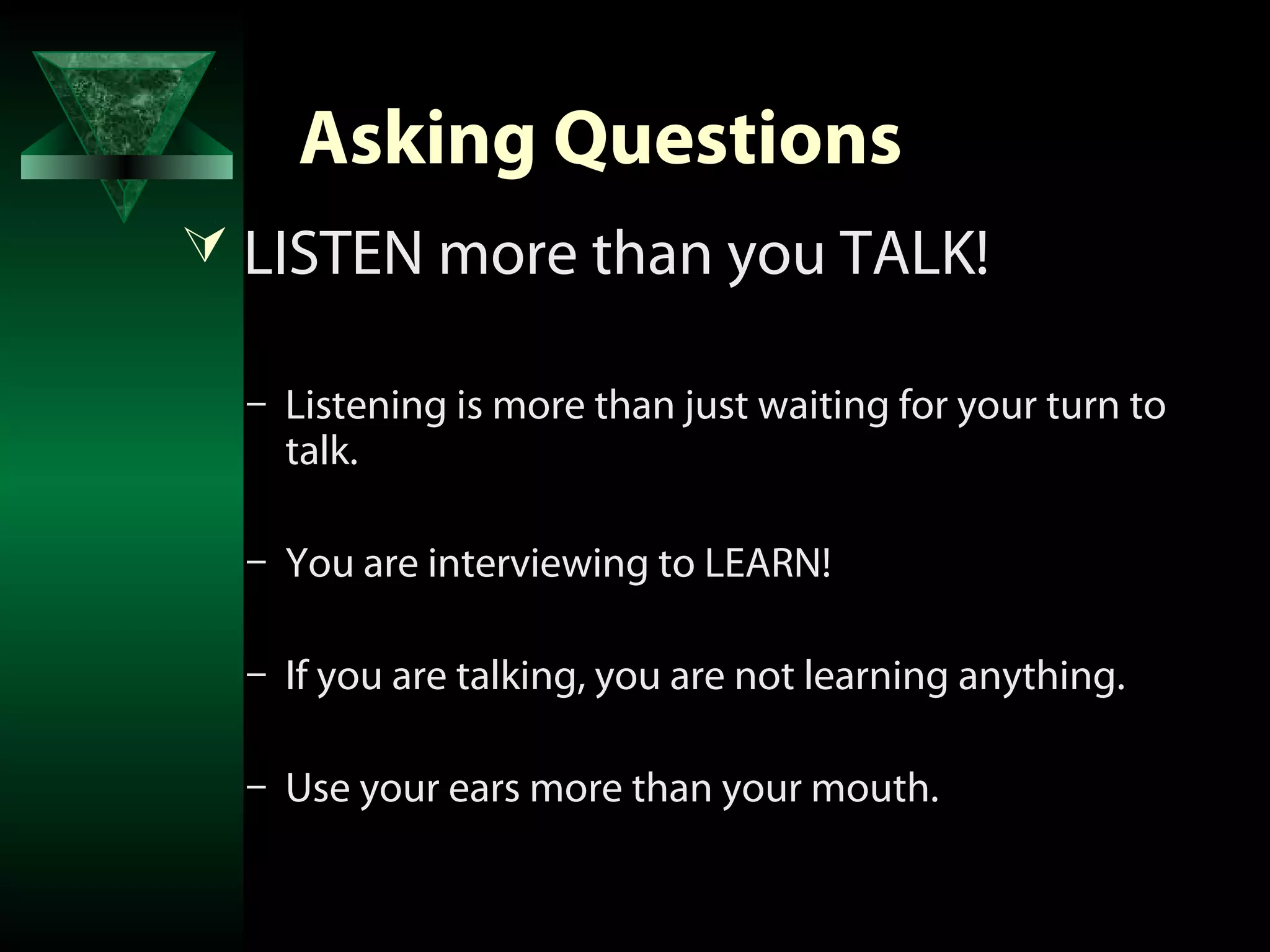Asking Questions
 LISTEN more than you TALK!

  – Listening is more than just waiting for your turn to
    talk.

  – You are interviewing to LEARN!

  – If you are talking, you are not learning anything.

  – Use your ears more than your mouth.
 