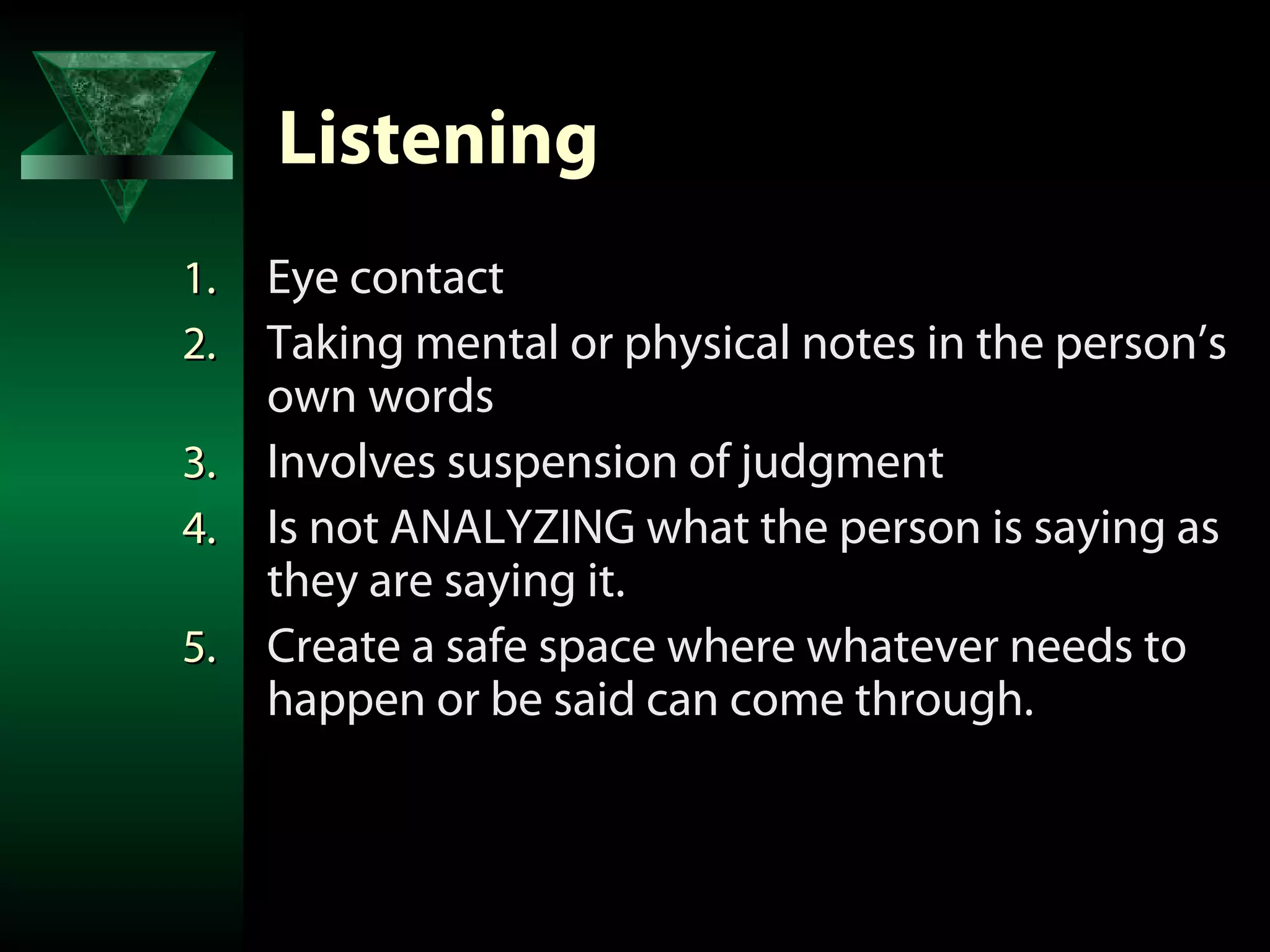 Listening
1. Eye contact
2. Taking mental or physical notes in the person’s
   own words
3. Involves suspension of judgment
4. Is not ANALYZING what the person is saying as
   they are saying it.
5. Create a safe space where whatever needs to
   happen or be said can come through.
 