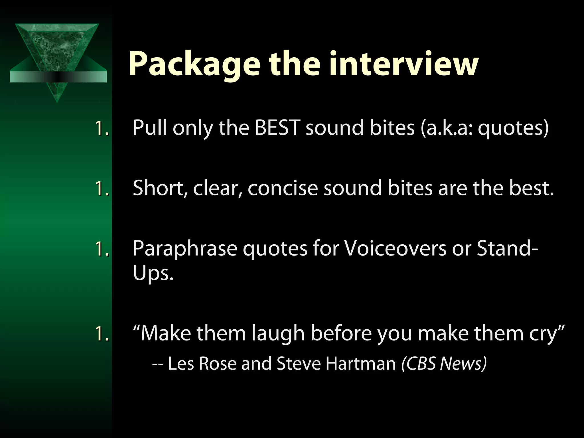 Package the interview
1.   Pull only the BEST sound bites (a.k.a: quotes)

1.   Short, clear, concise sound bites are the best.

1.   Paraphrase quotes for Voiceovers or Stand-
     Ups.

1.   “Make them laugh before you make them cry”
       -- Les Rose and Steve Hartman (CBS News)
 