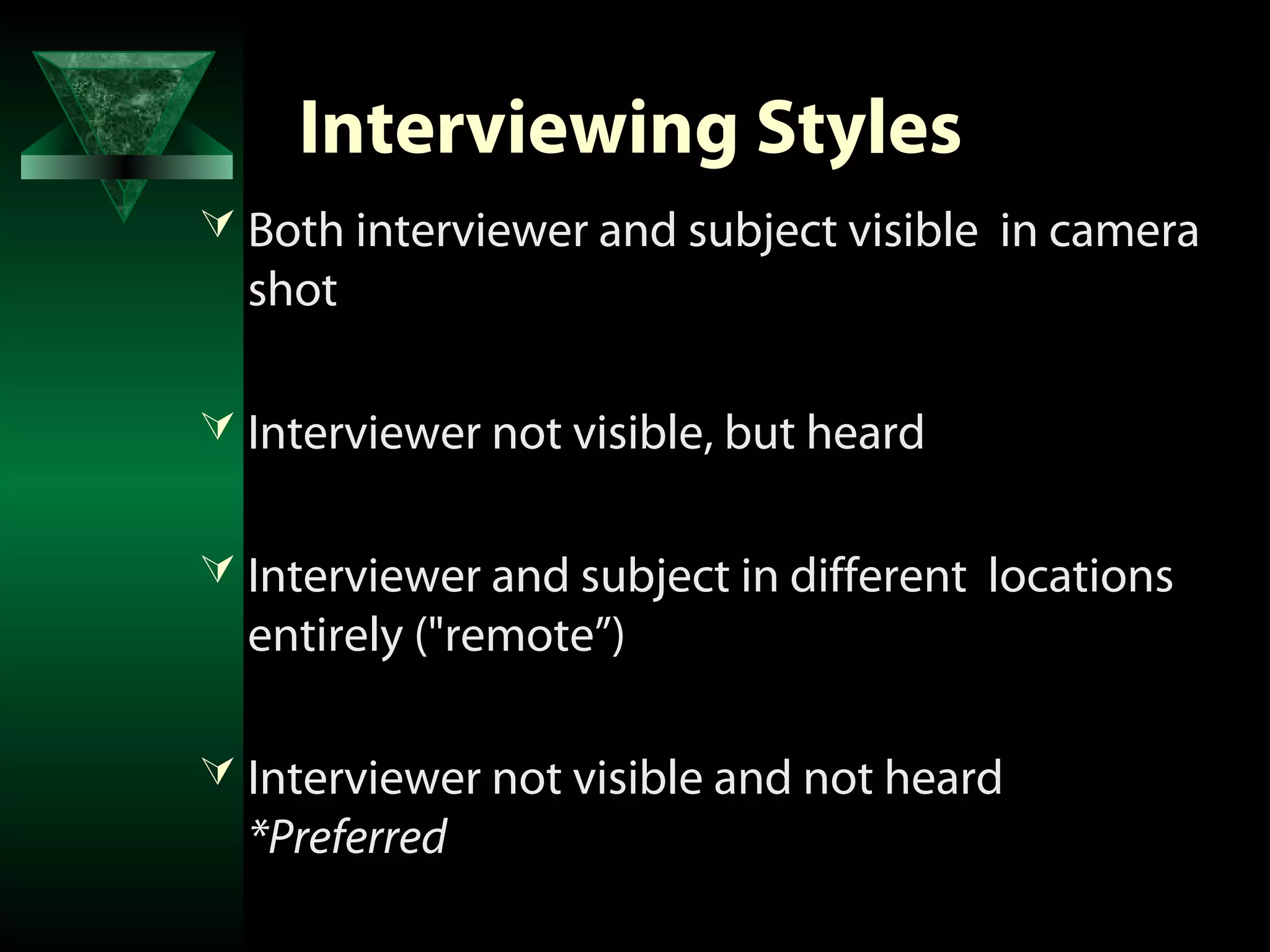 Interviewing Styles
 Both interviewer and subject visible in camera
  shot

 Interviewer not visible, but heard


 Interviewer and subject in different locations
  entirely ("remote”)

 Interviewer not visible and not heard
  *Preferred
 