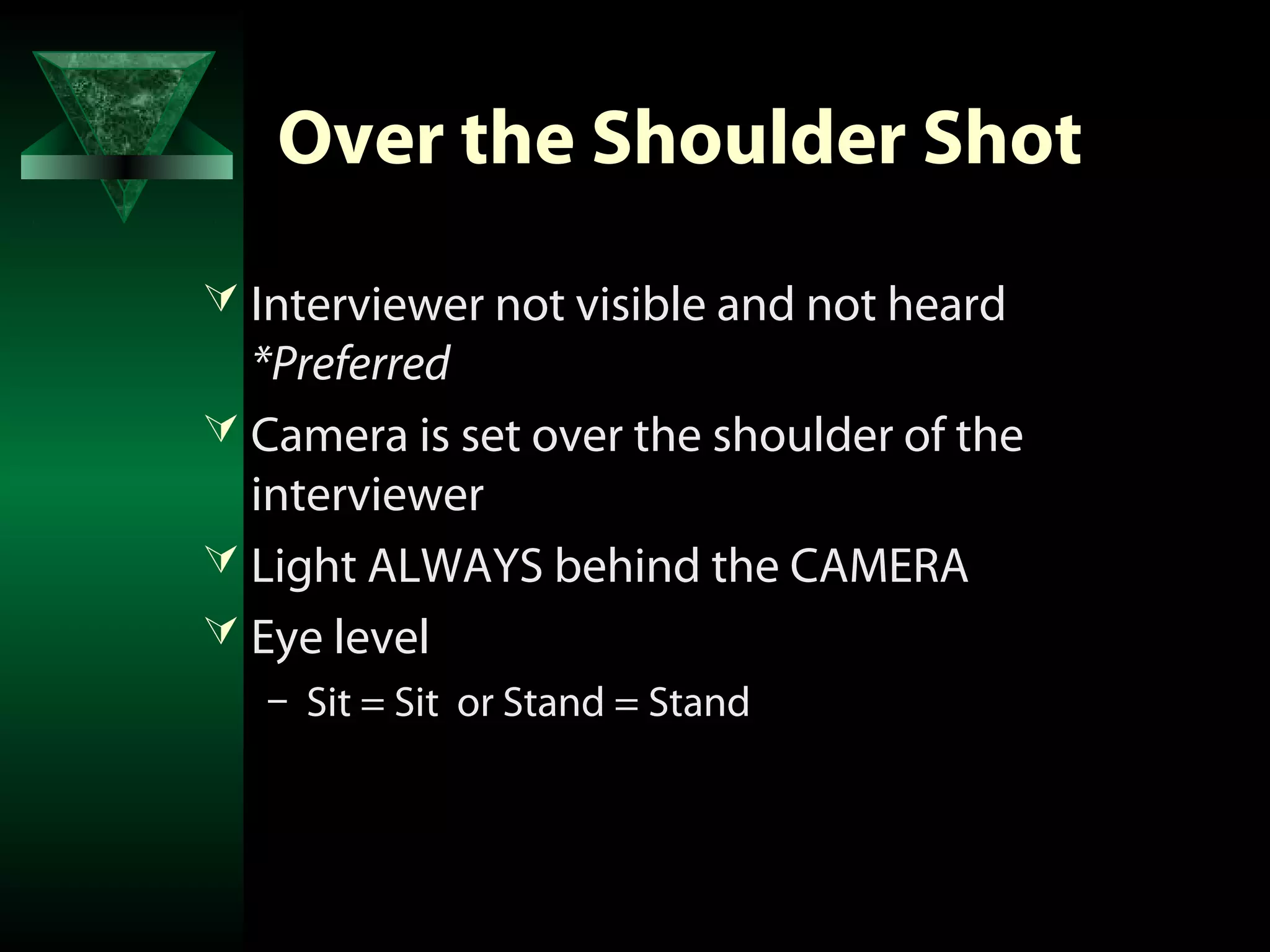 Over the Shoulder Shot
 Interviewer not visible and not heard
  *Preferred
 Camera is set over the shoulder of the
  interviewer
 Light ALWAYS behind the CAMERA
 Eye level
   – Sit = Sit or Stand = Stand
 