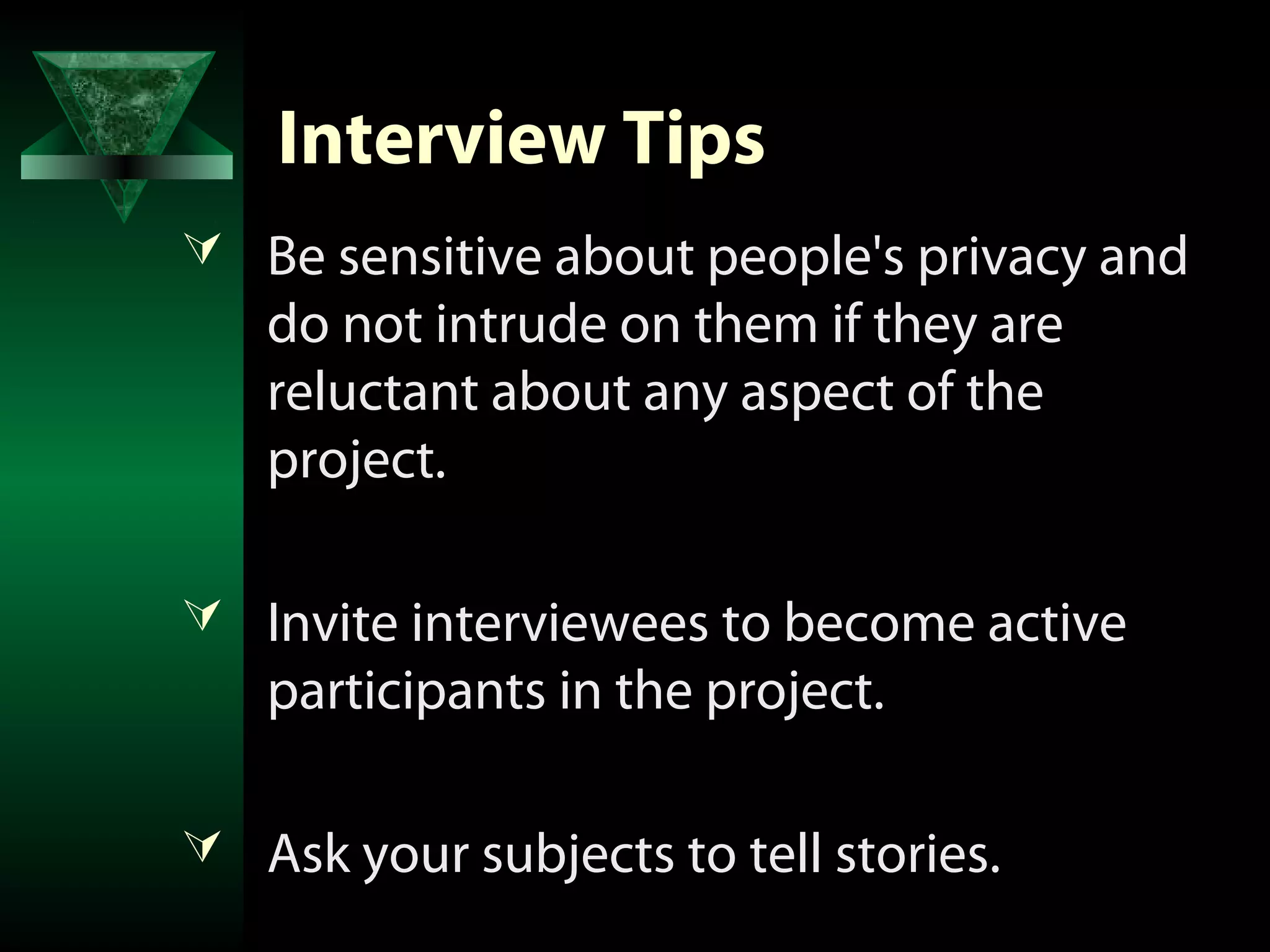 Interview Tips
 Be sensitive about people's privacy and
   do not intrude on them if they are
   reluctant about any aspect of the
   project.

 Invite interviewees to become active
   participants in the project.

 Ask your subjects to tell stories.
 