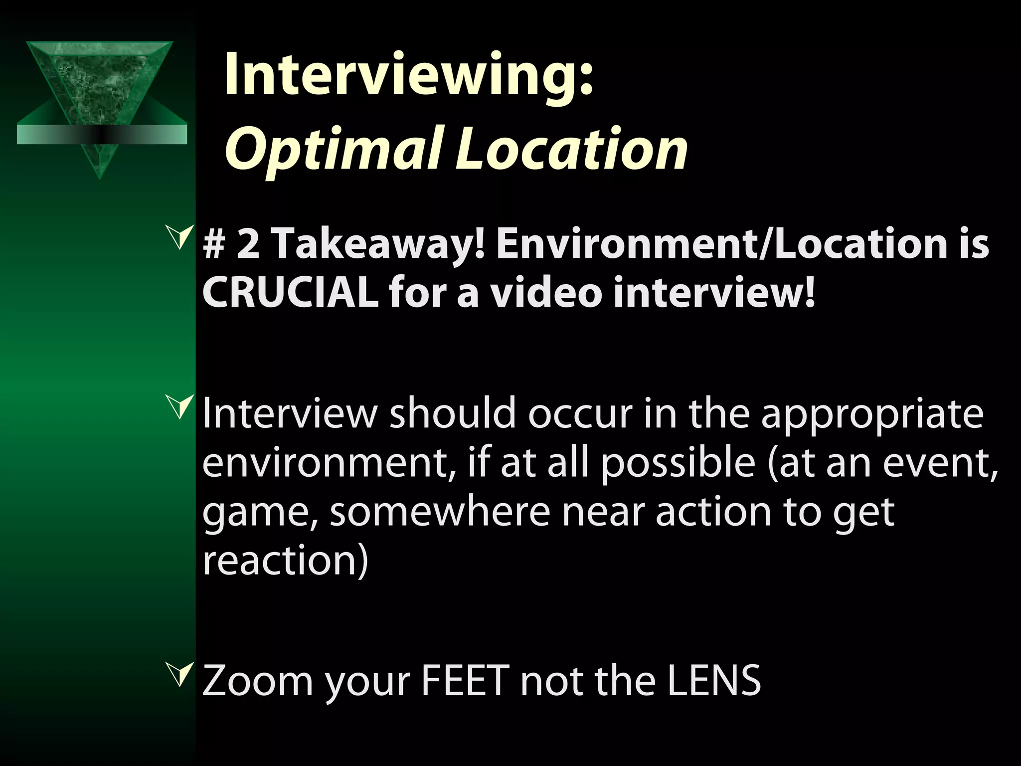 Interviewing:
   Optimal Location
 # 2 Takeaway! Environment/Location is
 CRUCIAL for a video interview!

 Interview should occur in the appropriate
 environment, if at all possible (at an event,
 game, somewhere near action to get
 reaction)

 Zoom your FEET not the LENS
 