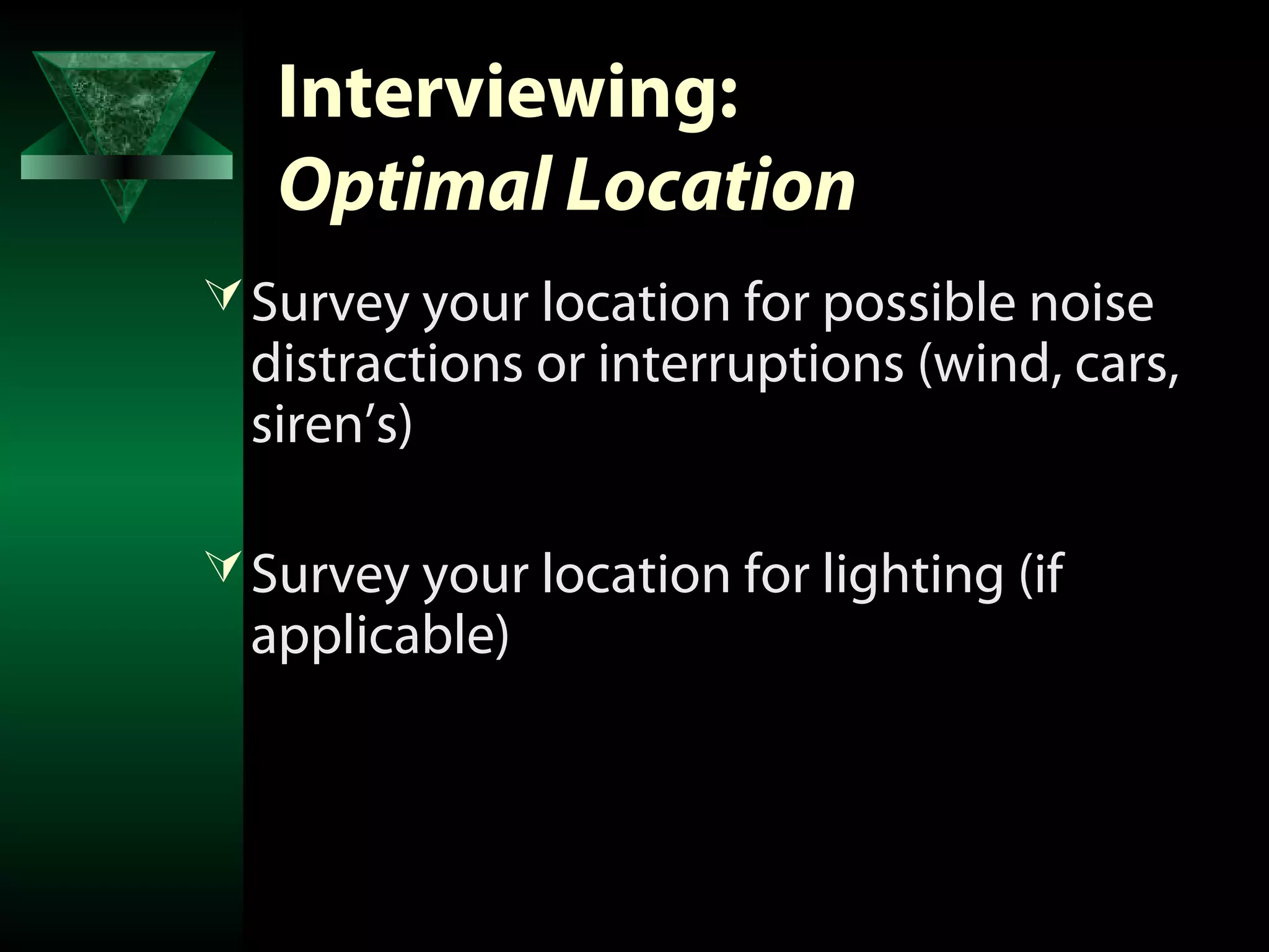 Interviewing:
   Optimal Location
 Survey your location for possible noise
  distractions or interruptions (wind, cars,
  siren’s)

 Survey your location for lighting (if
  applicable)
 