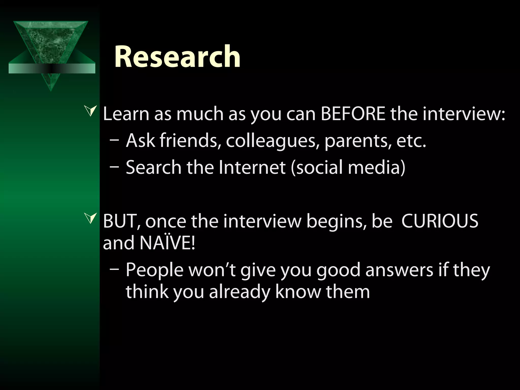 Research
 Learn as much as you can BEFORE the interview:
  – Ask friends, colleagues, parents, etc.
  – Search the Internet (social media)

 BUT, once the interview begins, be CURIOUS
  and NAÏVE!
   – People won’t give you good answers if they
     think you already know them
 